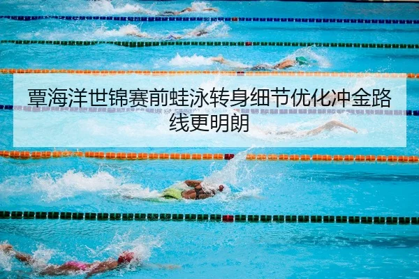 覃海洋世锦赛前蛙泳转身细节优化冲金路线更明朗