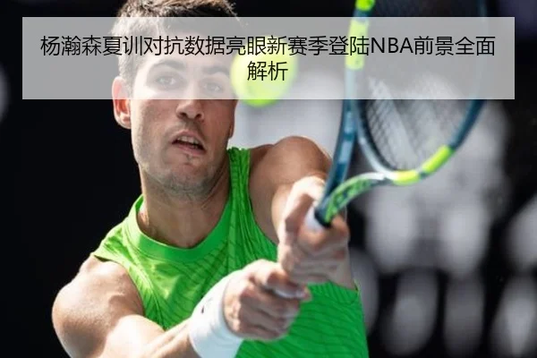 杨瀚森夏训对抗数据亮眼新赛季登陆NBA前景全面解析