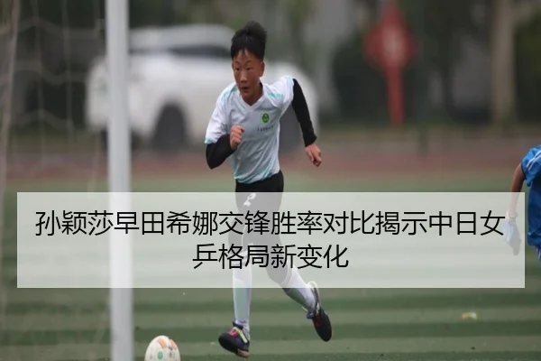 孙颖莎早田希娜交锋胜率对比揭示中日女乒格局新变化
