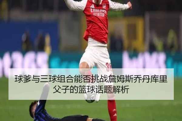 球爹与三球组合能否挑战詹姆斯乔丹库里父子的篮球话题解析