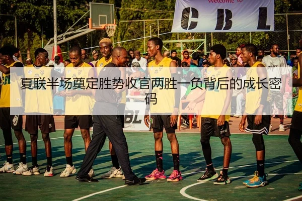 夏联半场奠定胜势收官两胜一负背后的成长密码