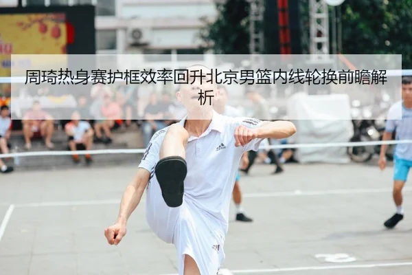 周琦热身赛护框效率回升北京男篮内线轮换前瞻解析