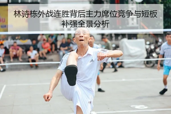 林诗栋外战连胜背后主力席位竞争与短板补强全景分析